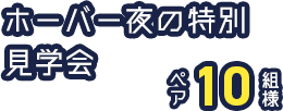 ホーバー夜の特別見学会　ペア10組様
