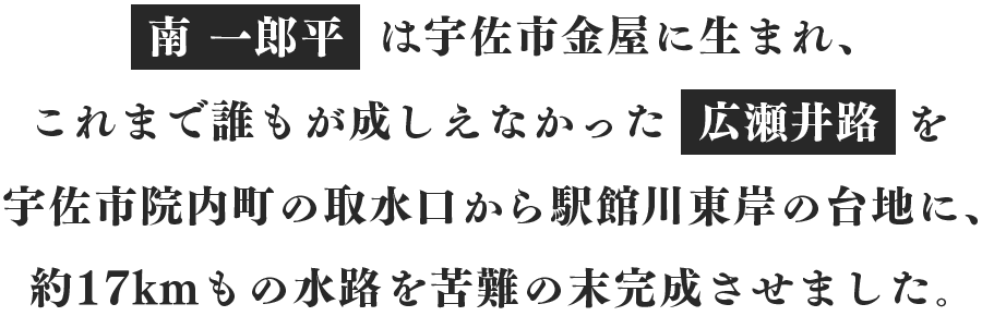 南 一郎平は、宇佐市金屋に生まれ、これまで誰もが成しえなかった広瀬井路を、宇佐市院内町の取水口から駅館川東岸の台地に、約17kmもの水路を苦難の末完成させました。