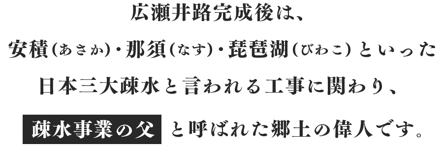 広瀬井路完成後は、安積(あさか)・那須(なす)・琵琶湖(びわこ)といった日本三大疎水と言われる工事に関わり、“疎水事業の父”と呼ばれた郷土の偉人です。