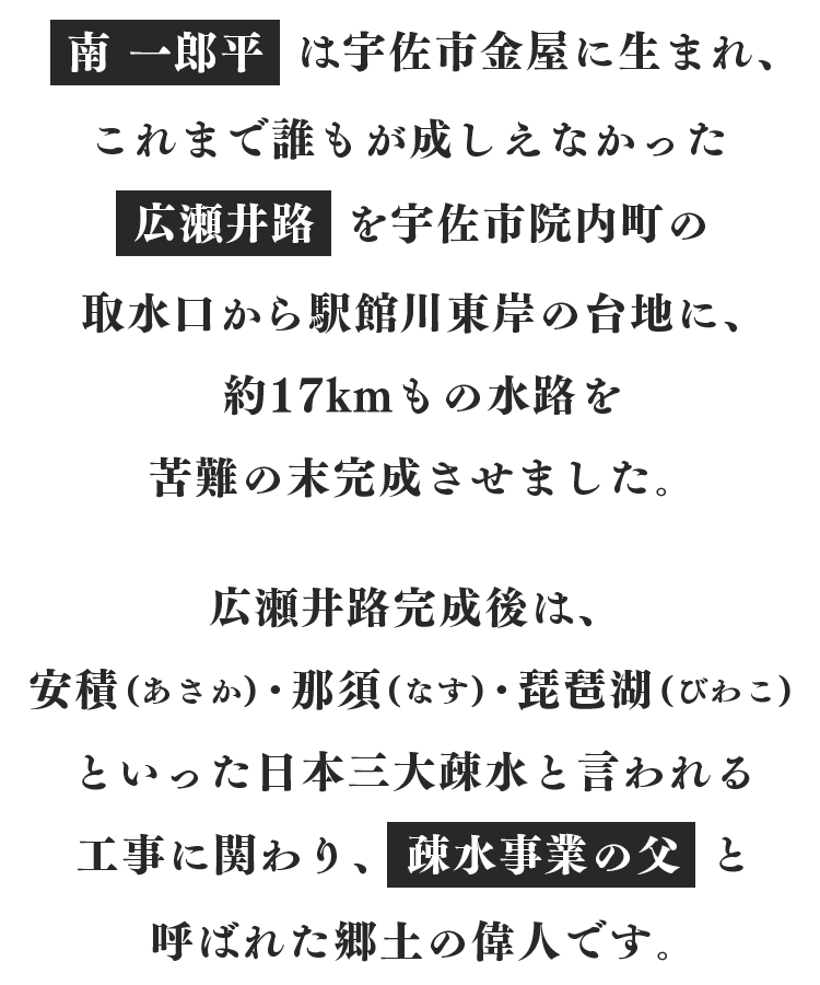 南 一郎平は、宇佐市金屋に生まれ、これまで誰もが成しえなかった広瀬井路を、宇佐市院内町の取水口から駅館川東岸の台地に、約17kmもの水路を苦難の末完成させた、“疎水事業の父”と呼ばれた郷土の偉人です。