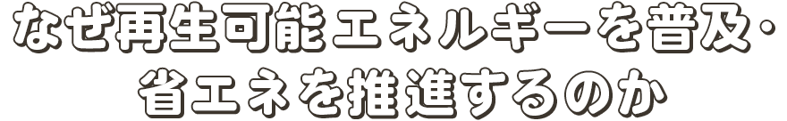 なぜ再生可能エネルギーを普及・省エネを推進するのか