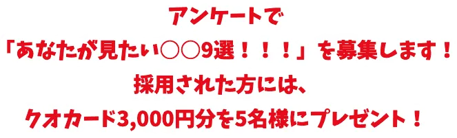 アンケートで 「あなたが見たい○○9選！！！」を募集します！ 採用された方には、 クオカード3,000円分を5名様にプレゼント