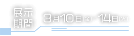 展示期間 3月10日金曜日から3月14日火曜日まで