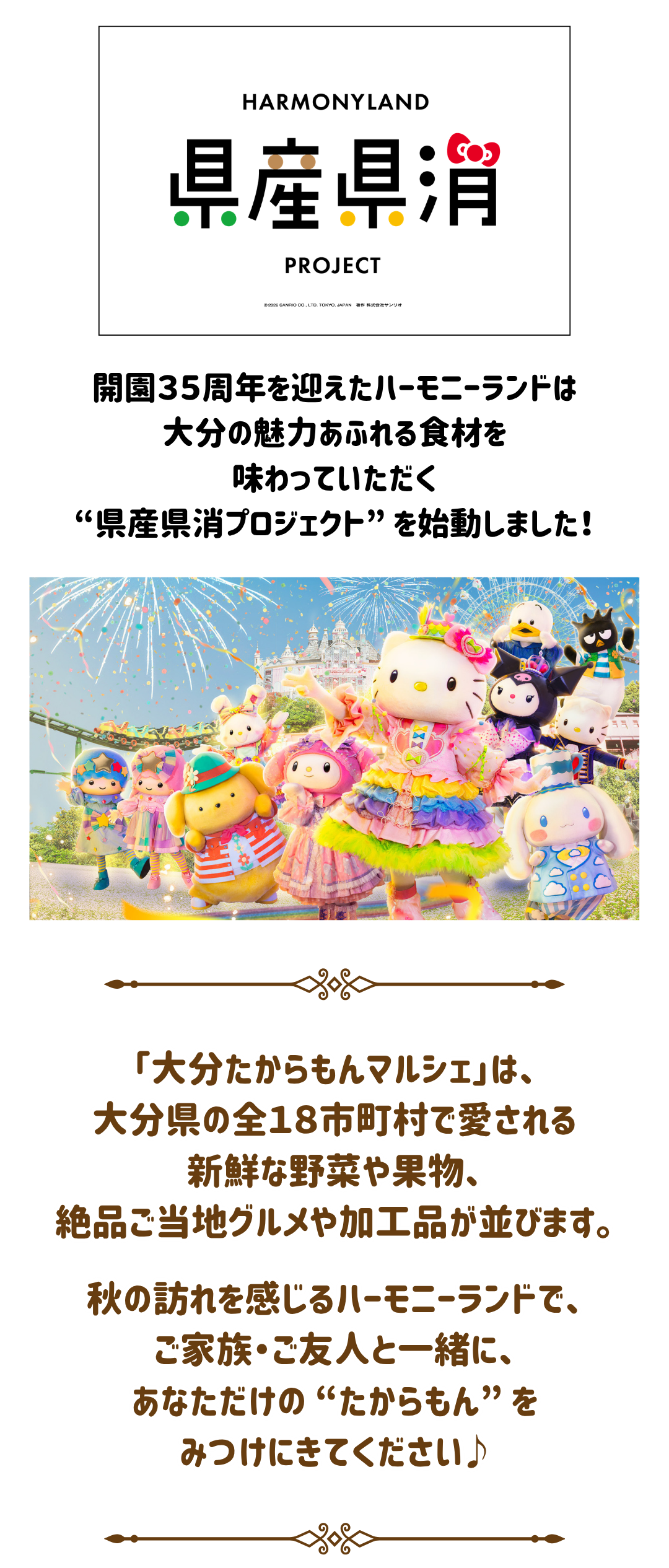 大分たからもんマルシェ2026 ～18市町村の恵み～ 9月25日(金)～27日(日)  サンリオキャラクターパーク ハーモニーランド  ハーモニーランドで⾒つけよう! ⼤分のたからもん  ⼤分県内全18市町村の特産品や絶品ご当地グルメが並ぶ「県産県消ブース」をはじめ、「農福マルシェ」、「おおいたAFF⼥性ネットワーク」の計22ブースが出店するマルシェがハーモニーランドに登場します。残暑に嬉しいひんやり体験︕別府温泉の「冷泉」⾜湯ブースも︕  開催時間  10:00～16:00  入場料  マルシェエリアへの⼊場には別途ハーモニーランドのパスポートチケットが必要です  主催  株式会社サンリオエンターテイメント  後援  ⼤分県  企画・運営  大分朝日放送株式会社  TEL：097-538-6150（平日10:00～17:00）     &copy; 2026 SANRIO CO., LTD. TOKYO, JAPAN 著作 株式会社サンリオ  &copy; 2026 SANRIO CO., LTD. APPROVAL No.P18090301